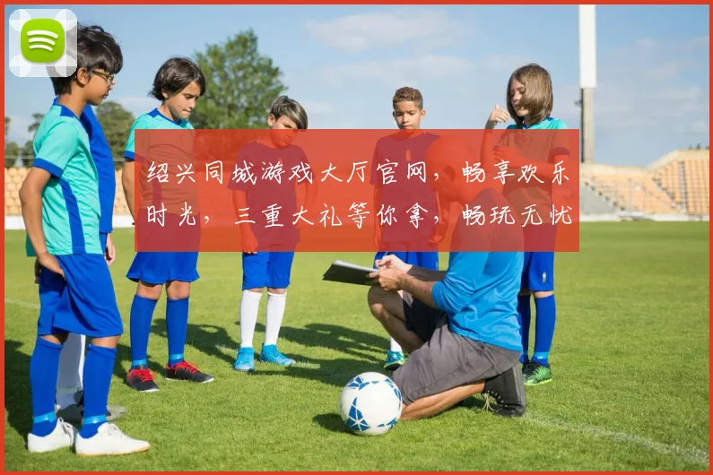 绍兴同城游戏大厅官网，畅享欢乐时光，三重大礼等你拿，畅玩无忧