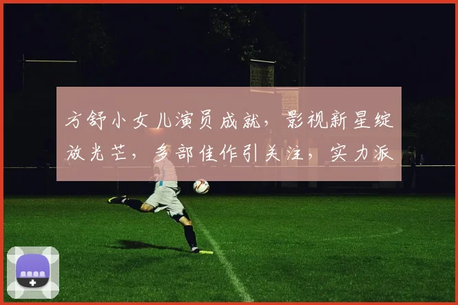 方舒小女儿演员成就，影视新星绽放光芒，多部佳作引关注，实力派新星崛起之路