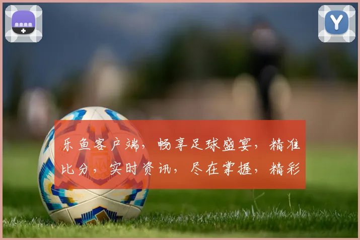乐鱼客户端，畅享足球盛宴，精准比分，实时资讯，尽在掌握，精彩不容错过，体验非凡