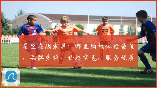 星空在线家具：哪里购物体验最佳，品牌多样，价格实惠，服务优质，推荐给您体验。