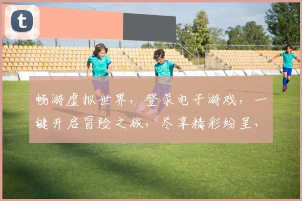 畅游虚拟世界，登录电子游戏，一键开启冒险之旅，尽享精彩纷呈，三重福利等你来