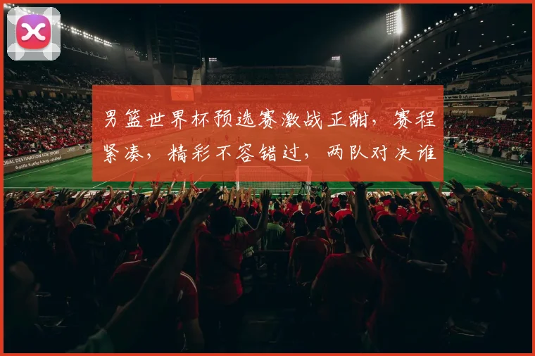 男篮世界杯预选赛激战正酣，赛程紧凑，精彩不容错过，两队对决谁将晋级
