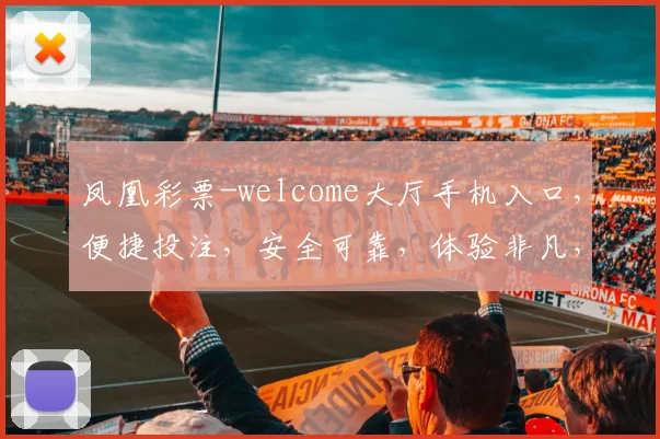 凤凰彩票-welcome大厅手机入口，便捷投注，安全可靠，体验非凡，三重惊喜，不容错过