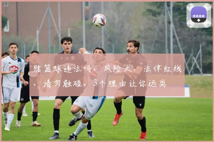 赌篮球违法吗，风险大，法律红线，请勿触碰，3个理由让你远离